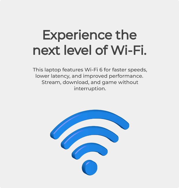 This laptop features Wi-Fi 6 for faster speeds, lower latency, and improved performance. Stream, download, and game without interruption. Experience the next level of Wi-Fi.